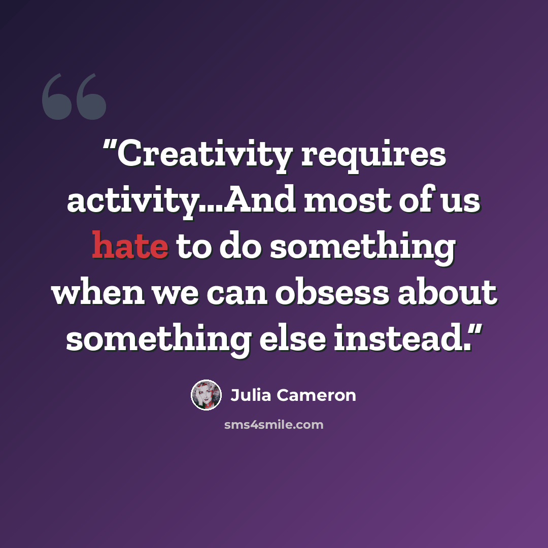 “Creativity requires activity…And most of us hate to do something when we can obsess about something else instead.” quote by Julia Cameron
