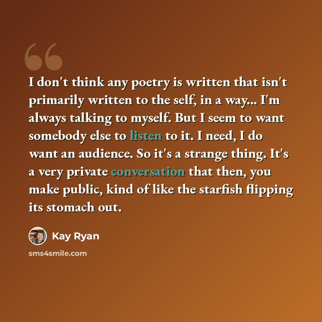 “I don't think any poetry is written that isn't primarily written to the self, in a way... I'm always talking to myself. But I seem to want somebody else to listen to it. I need, I do want an audience. So it's a strange thing. It's a very private conversation that then, you make public, kind of…” quote by Kay Ryan