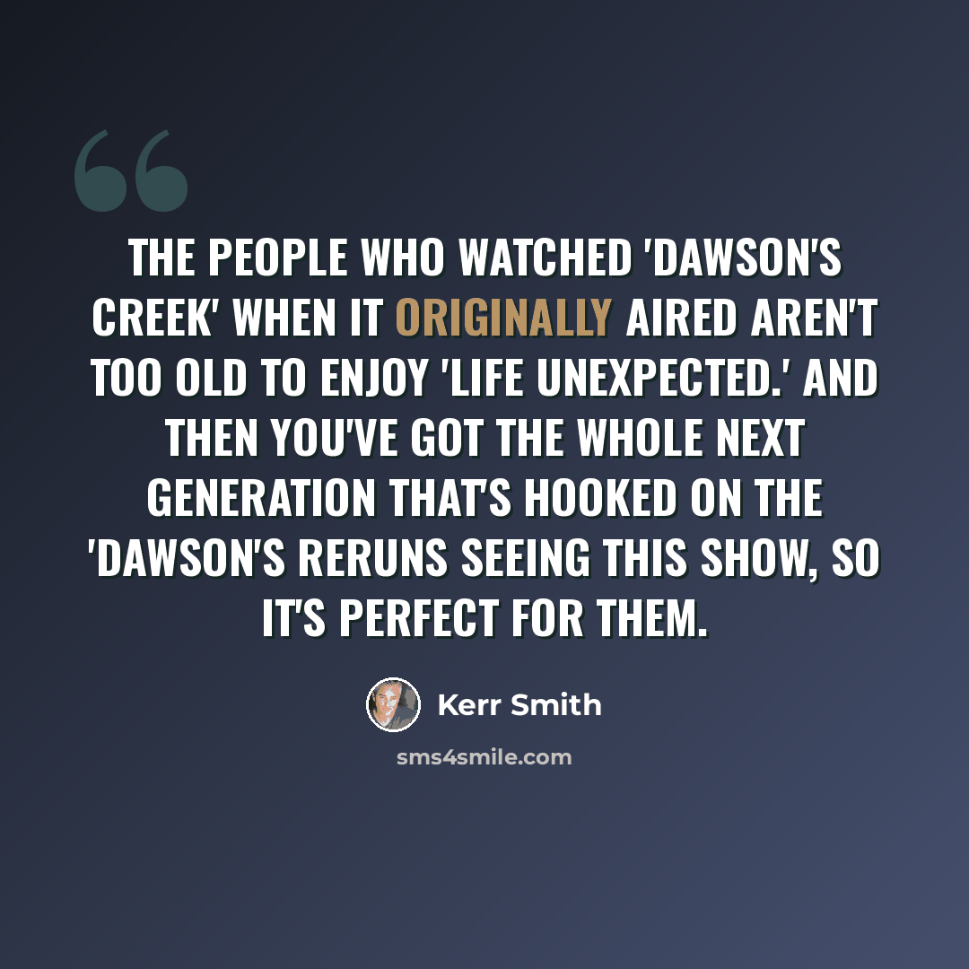 “The people who watched 'Dawson's Creek' when it originally aired aren't too old to enjoy 'Life Unexpected.' And then you've got the whole next generation that's hooked on the 'Dawson's reruns seeing this show, so it's perfect for them.” quote by Kerr Smith