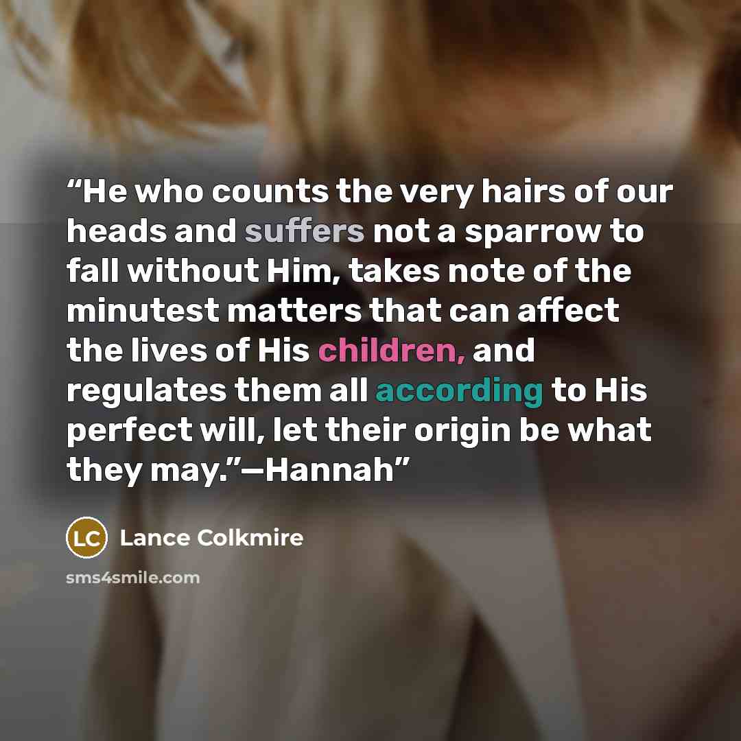 “He who counts the very hairs of our heads and suffers not a sparrow to fall without Him, takes note of the minutest matters that can affect the lives of His children, and regulates them all according to His perfect will, let their origin be what they may.”—Hannah” quote by Lance Colkmire