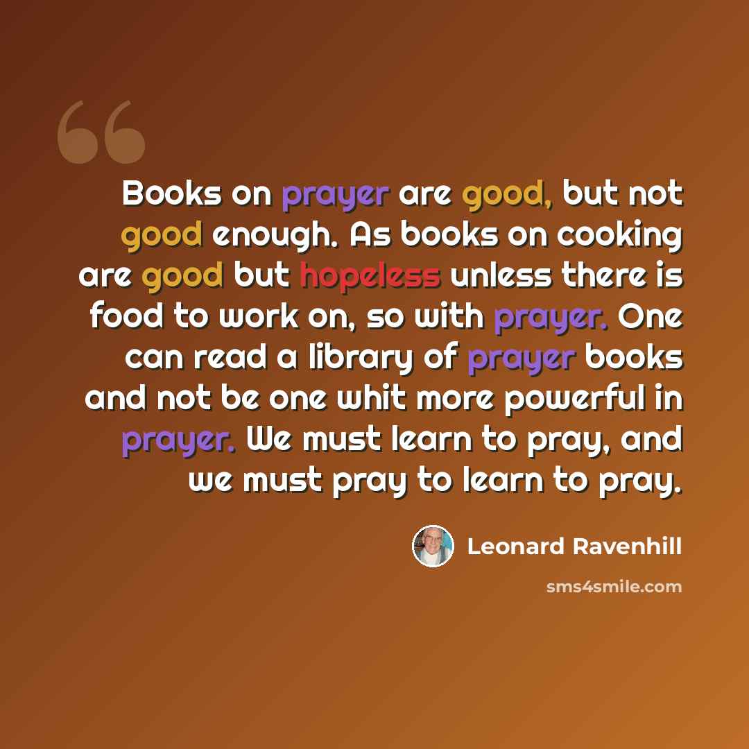 “Books on prayer are good, but not good enough. As books on cooking are good but hopeless unless there is food to work on, so with prayer. One can read a library of prayer books and not be one whit more powerful in prayer. We must learn to pray, and we must pray to learn to pray.” quote by Leonard Ravenhill