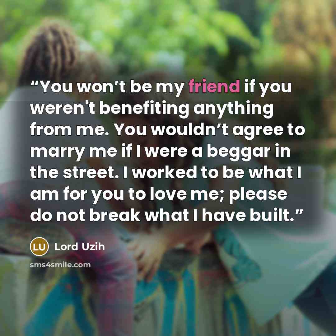“You won’t be my friend if you weren't benefiting anything from me. You wouldn’t agree to marry me if I were a beggar in the street. I worked to be what I am for you to love me; please do not break what I have built.” quote by Lord Uzih
