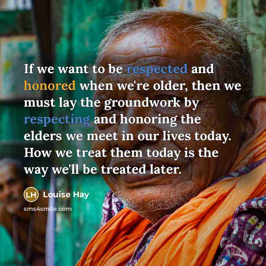 “If we want to be respected and honored when we're older, then we must lay the groundwork by respecting and honoring the elders we meet in our lives today. How we treat them today is the way we'll be treated later.” quote by Louise Hay