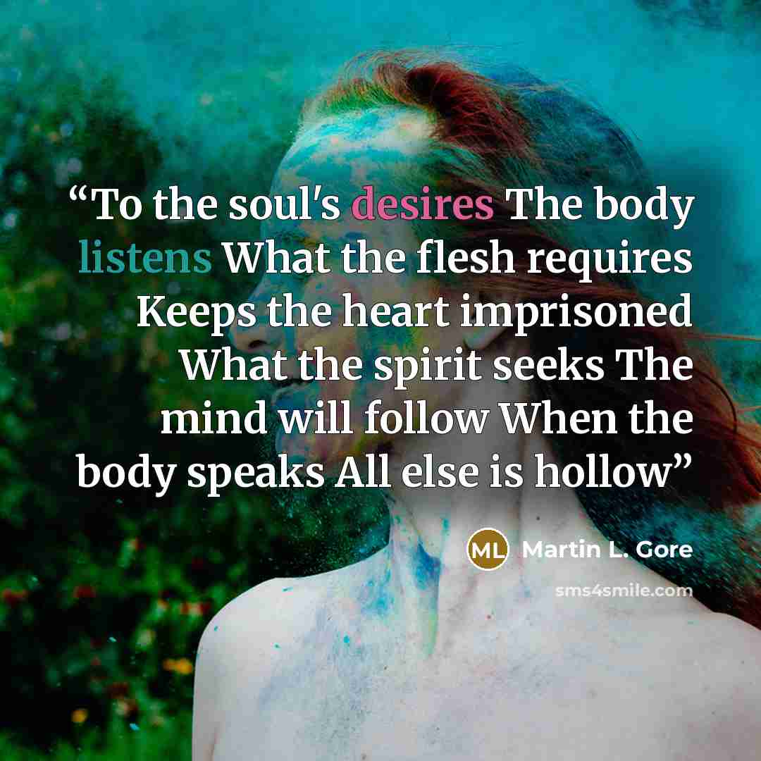 “To the soul's desires The body listens What the flesh requires Keeps the heart imprisoned What the spirit seeks The mind will follow When the body speaks All else is hollow” quote by Martin L. Gore