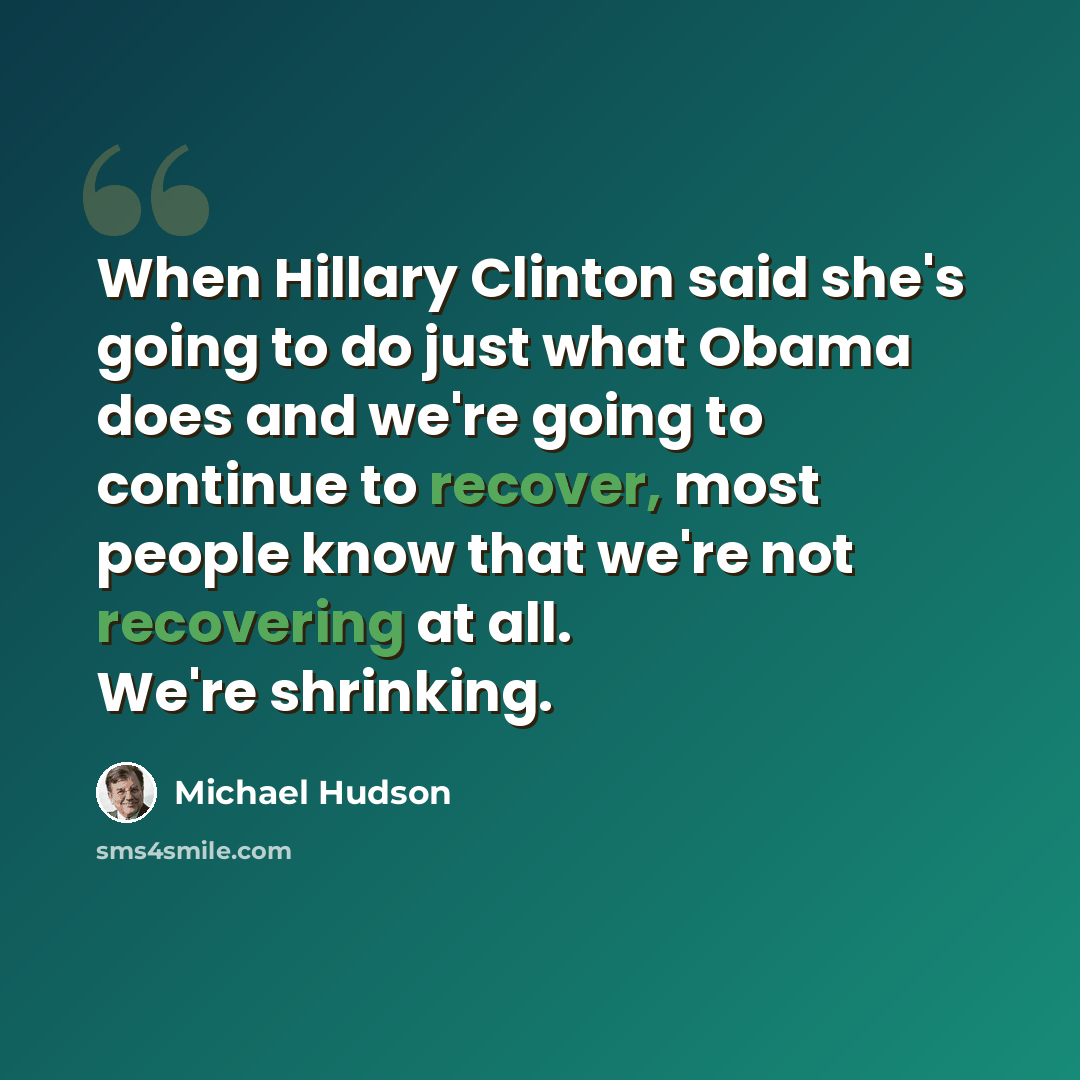 “When Hillary Clinton said she's going to do just what Obama does and we're going to continue to recover, most people know that we're not recovering at all. We're shrinking.” quote by Michael Hudson