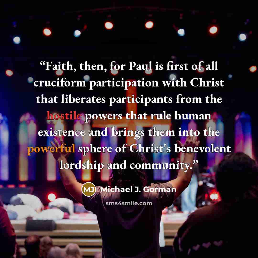 “Faith, then, for Paul is first of all cruciform participation with Christ that liberates participants from the hostile powers that rule human existence and brings them into the powerful sphere of Christ's benevolent lordship and community.” quote by Michael J. Gorman