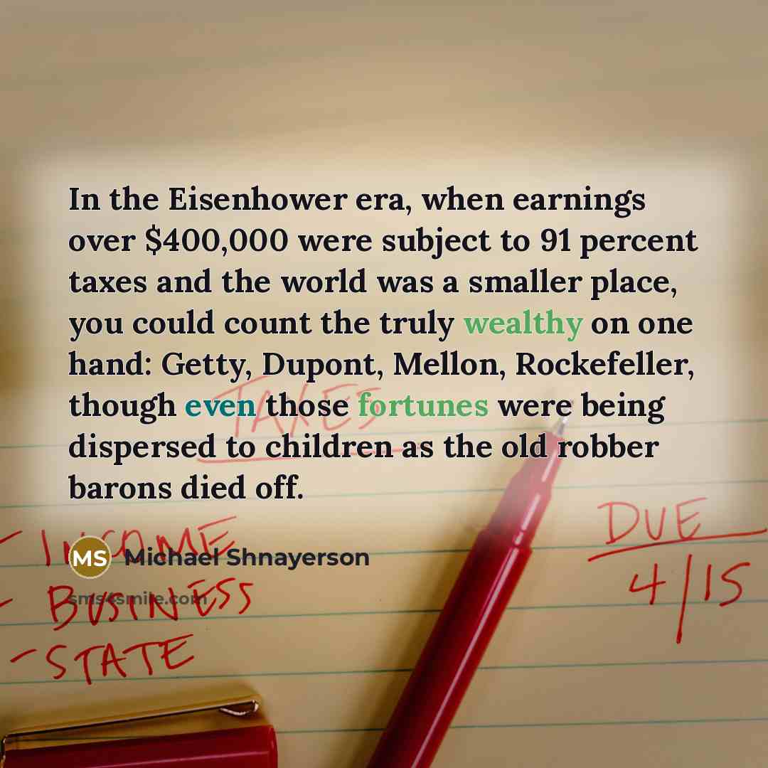 “In the Eisenhower era, when earnings over $400,000 were subject to 91 percent taxes and the world was a smaller place, you could count the truly wealthy on one hand: Getty, Dupont, Mellon, Rockefeller, though even those fortunes were being dispersed to children as the old robber barons died off.” quote by Michael Shnayerson