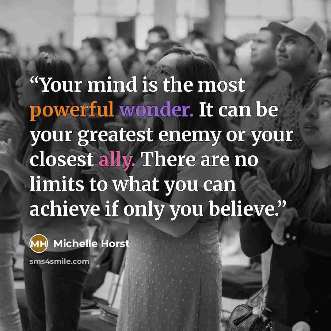 “Your mind is the most powerful wonder. It can be your greatest enemy or your closest ally. There are no limits to what you can achieve if only you believe.” quote by Michelle Horst