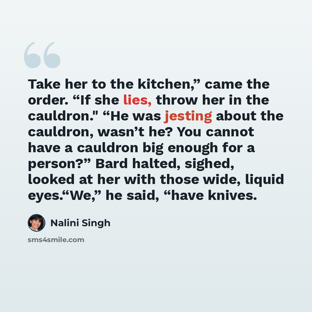 “Take her to the kitchen,” came the order. “If she lies, throw her in the cauldron." “He was jesting about the cauldron, wasn’t he? You cannot have a cauldron big enough for a person?” Bard halted, sighed, looked at her with those wide, liquid eyes.“We,” he said, “have knives.” quote by Nalini Singh