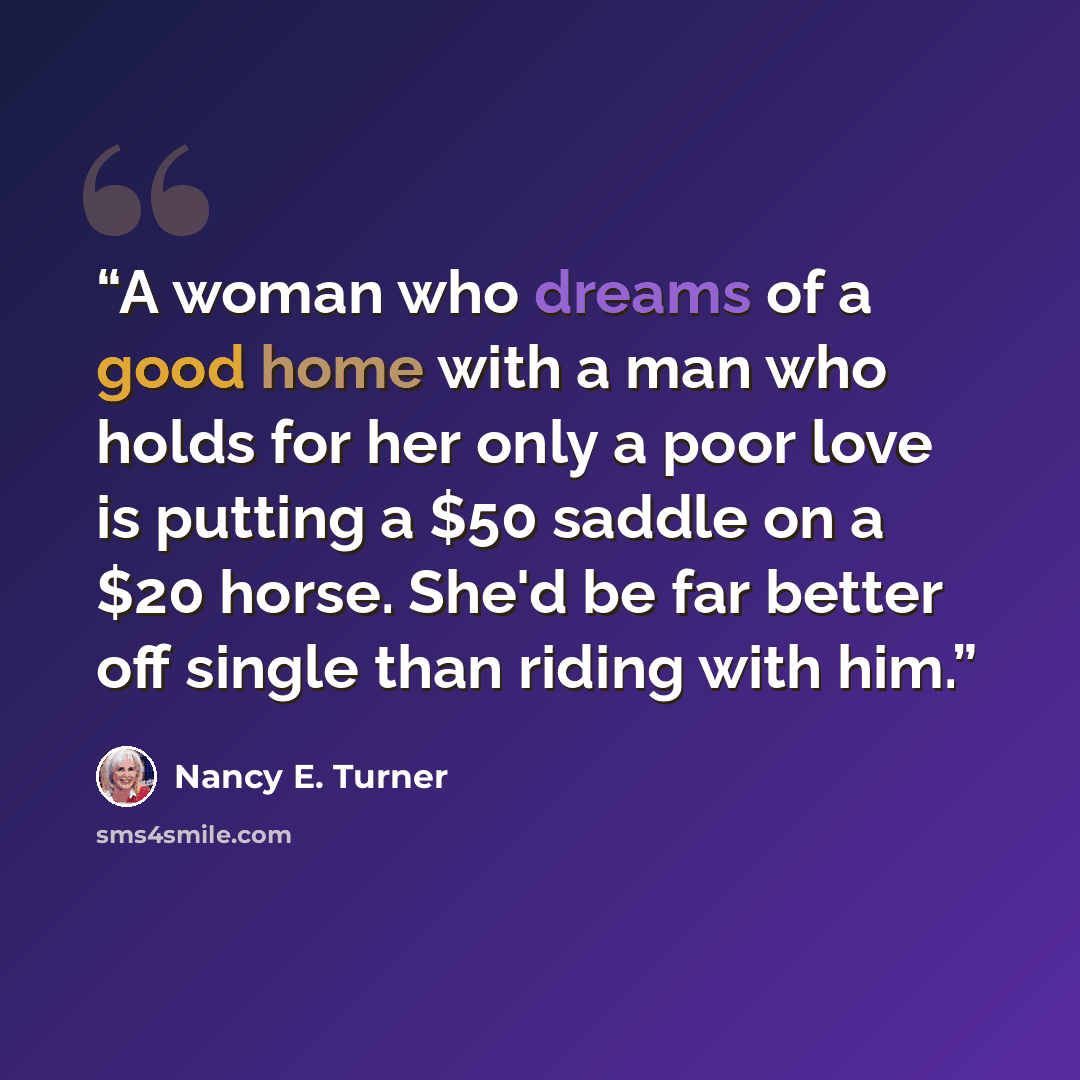 “A woman who dreams of a good home with a man who holds for her only a poor love is putting a $50 saddle on a $20 horse. She'd be far better off single than riding with him.” quote by Nancy E. Turner