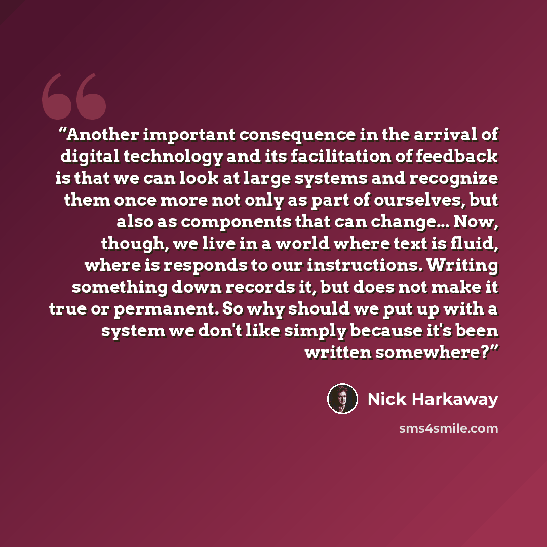 “Another important consequence in the arrival of digital technology and its facilitation of feedback is that we can look at large systems and recognize them once more not only as part of ourselves, but also as components that can change... Now, though, we live in a world where text is fluid, where…” quote by Nick Harkaway