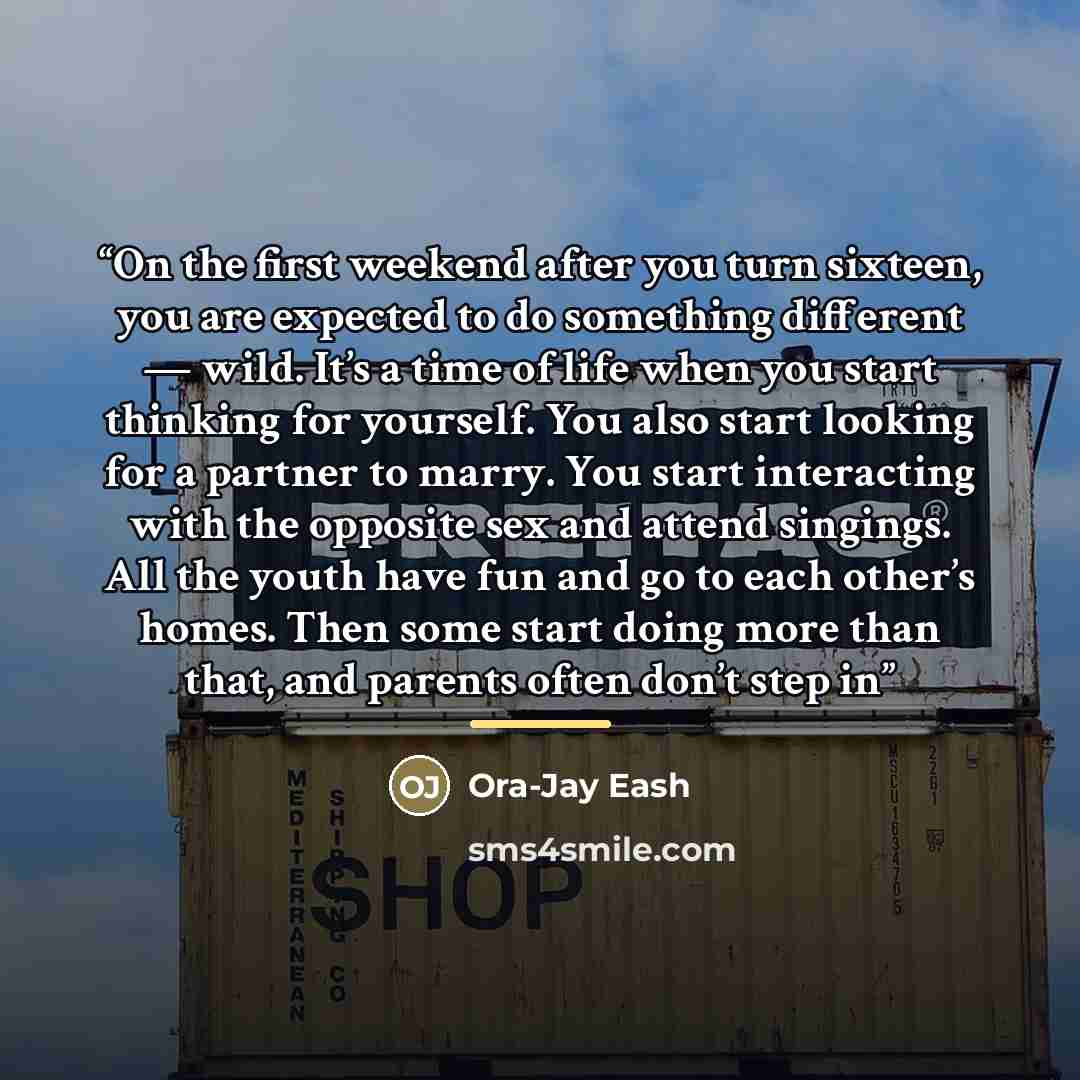 “On the first weekend after you turn sixteen, you are expected to do something different — wild. It’s a time of life when you start thinking for yourself. You also start looking for a partner to marry. You start interacting with the opposite sex and attend singings. All the youth have fun and go to…” quote by Ora-Jay Eash