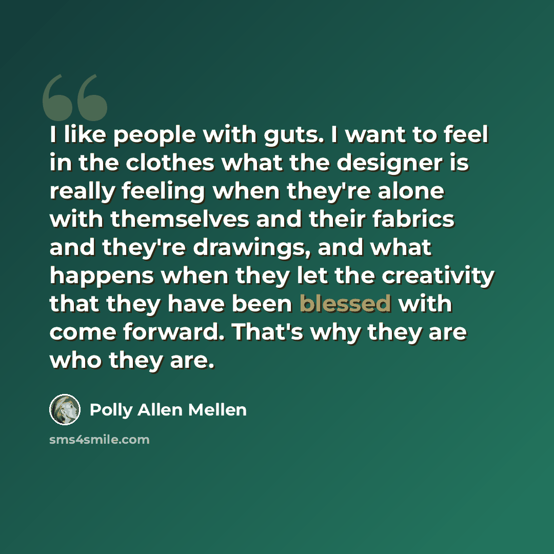 “I like people with guts. I want to feel in the clothes what the designer is really feeling when they're alone with themselves and their fabrics and they're drawings, and what happens when they let the creativity that they have been blessed with come forward. That's why they are who they are.” quote by Polly Allen Mellen