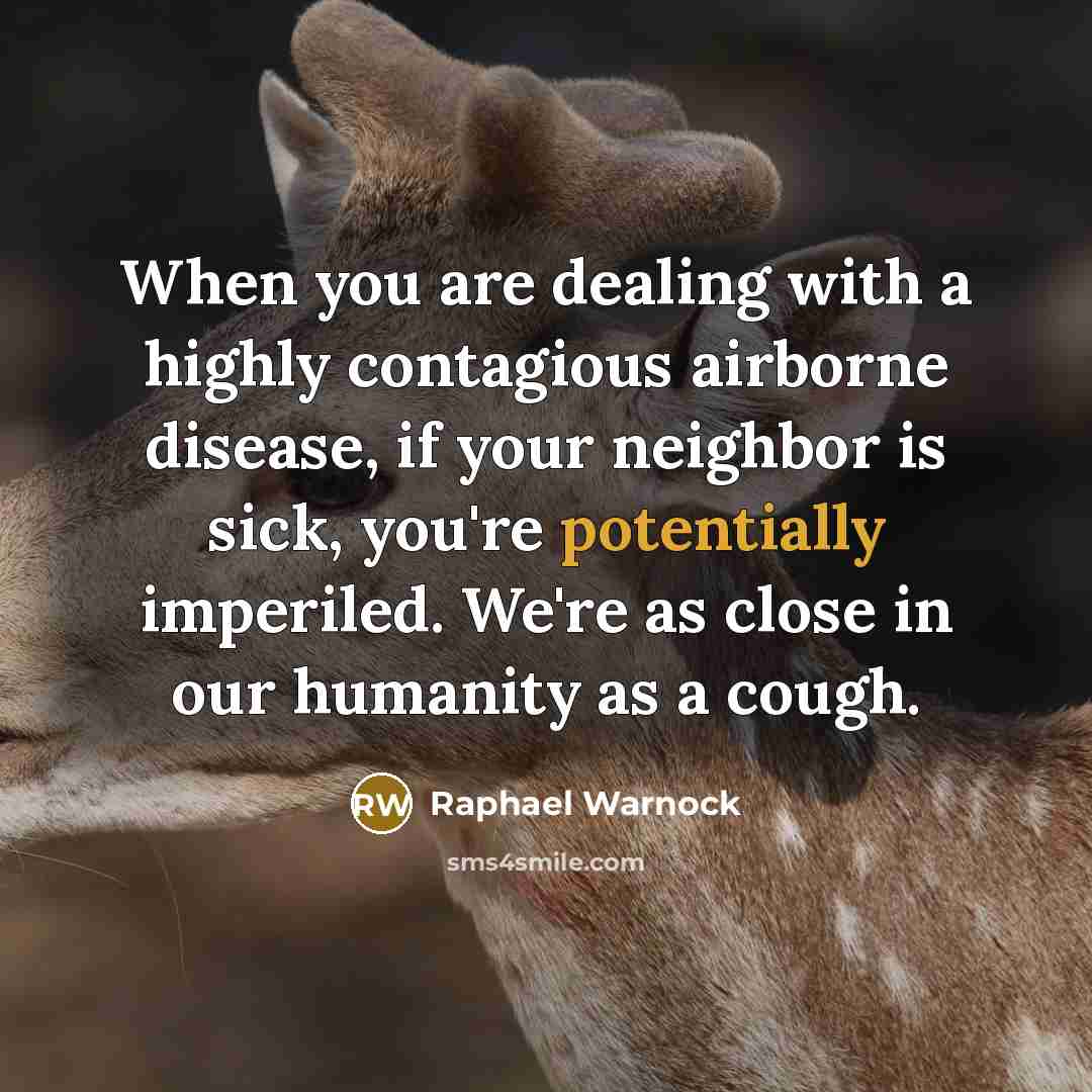 “When you are dealing with a highly contagious airborne disease, if your neighbor is sick, you're potentially imperiled. We're as close in our humanity as a cough.” quote by Raphael Warnock