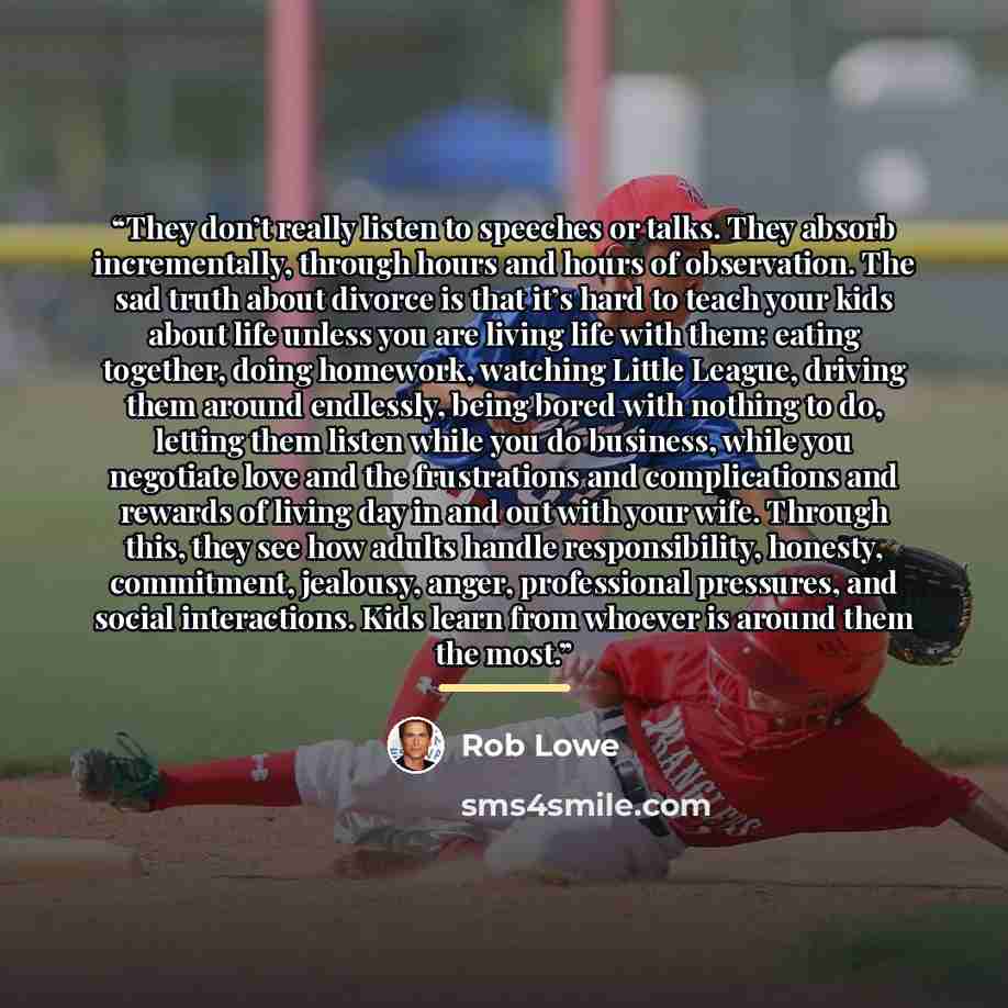 “They don’t really listen to speeches or talks. They absorb incrementally, through hours and hours of observation. The sad truth about divorce is that it’s hard to teach your kids about life unless you are living life with them: eating together, doing homework, watching Little League, driving them…” quote by Rob Lowe
