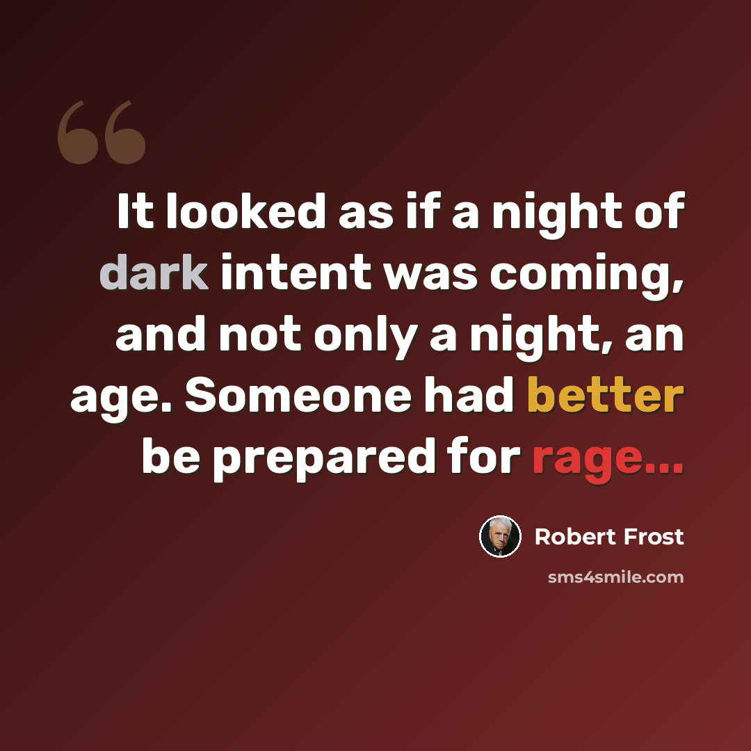 “It looked as if a night of dark intent was coming, and not only a night, an age. Someone had better be prepared for rage...” quote by Robert Frost