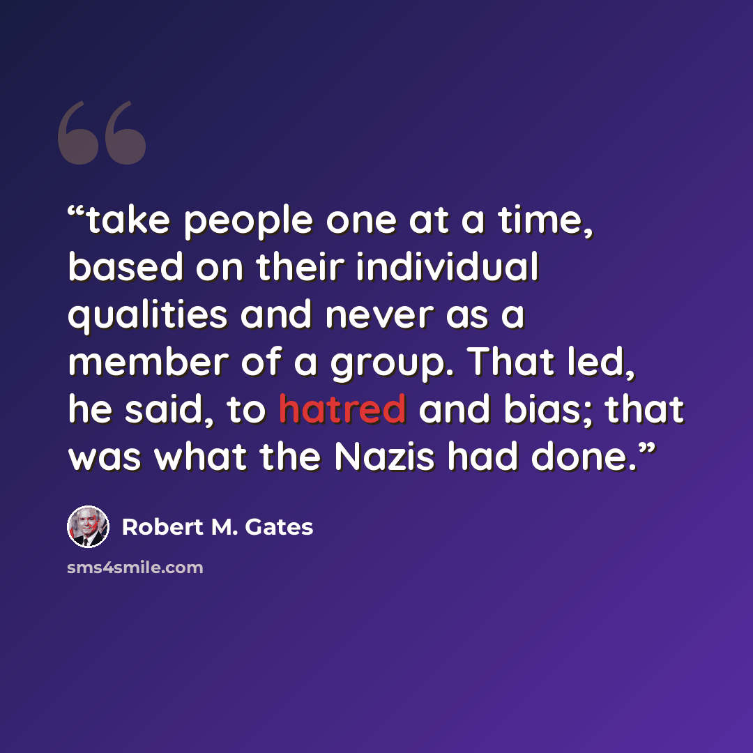 “take people one at a time, based on their individual qualities and never as a member of a group. That led, he said, to hatred and bias; that was what the Nazis had done.” quote by Robert M. Gates