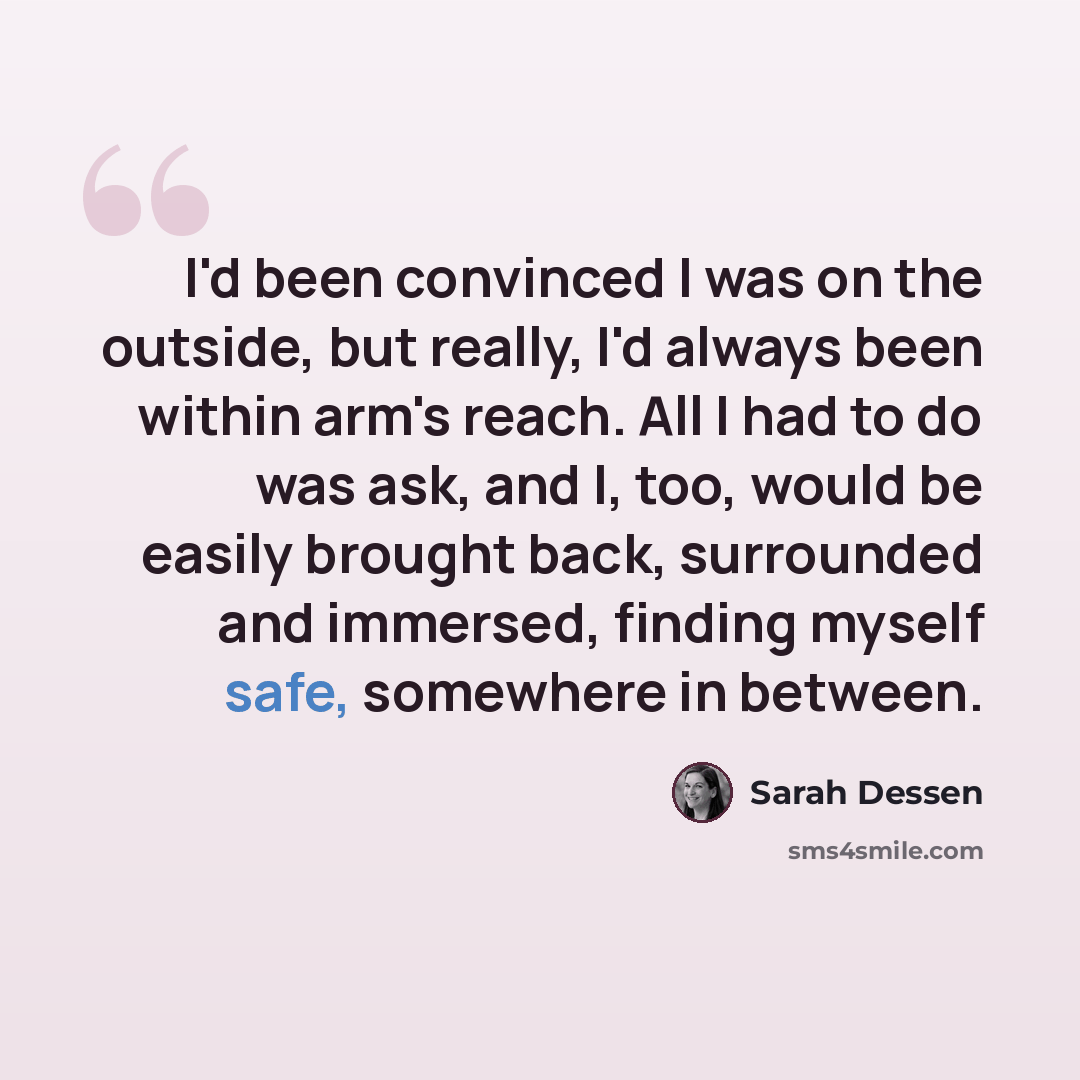 “I'd been convinced I was on the outside, but really, I'd always been within arm's reach. All I had to do was ask, and I, too, would be easily brought back, surrounded and immersed, finding myself safe, somewhere in between.” quote by Sarah Dessen