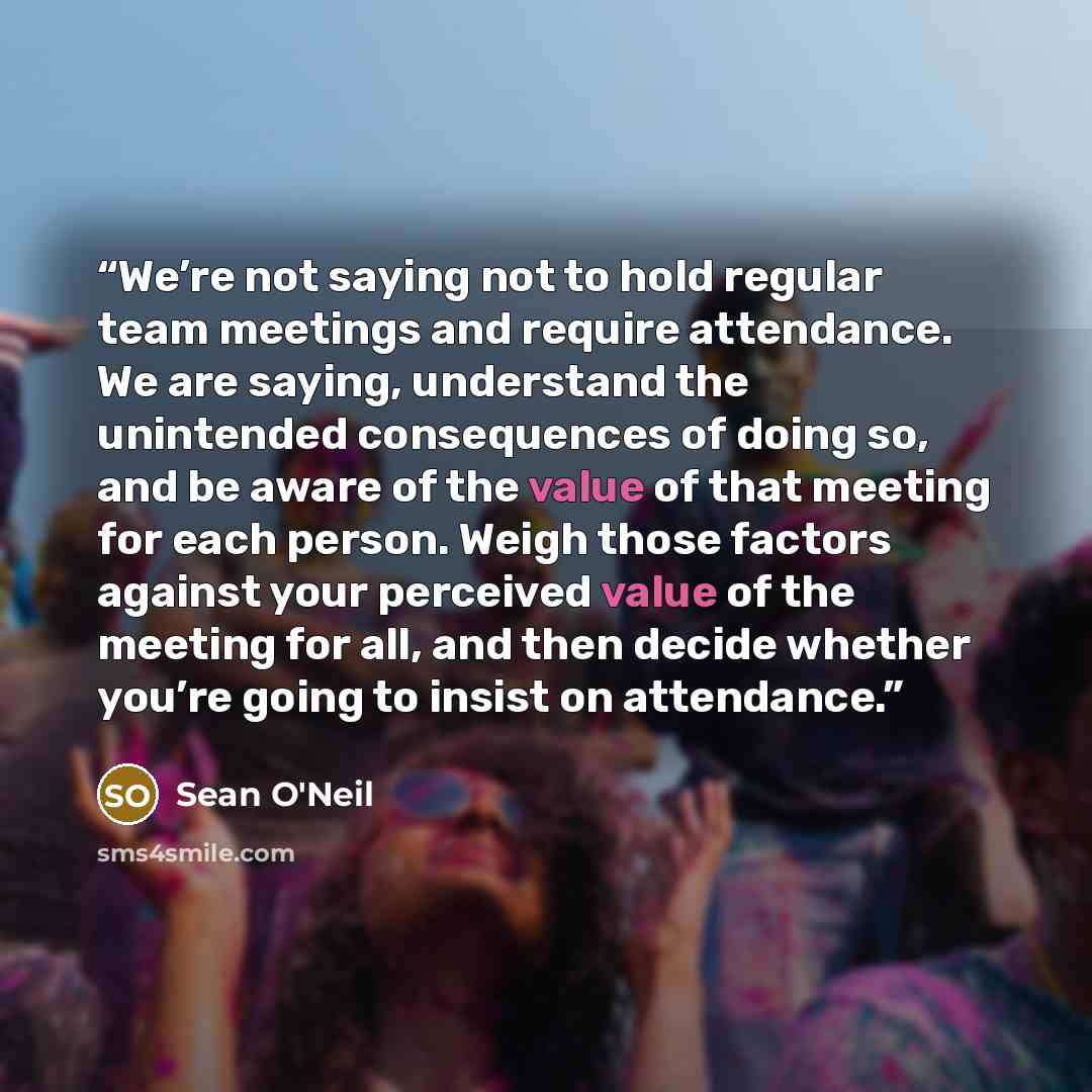 “We’re not saying not to hold regular team meetings and require attendance. We are saying, understand the unintended consequences of doing so, and be aware of the value of that meeting for each person. Weigh those factors against your perceived value of the meeting for all, and then decide whether…” quote by Sean O'Neil