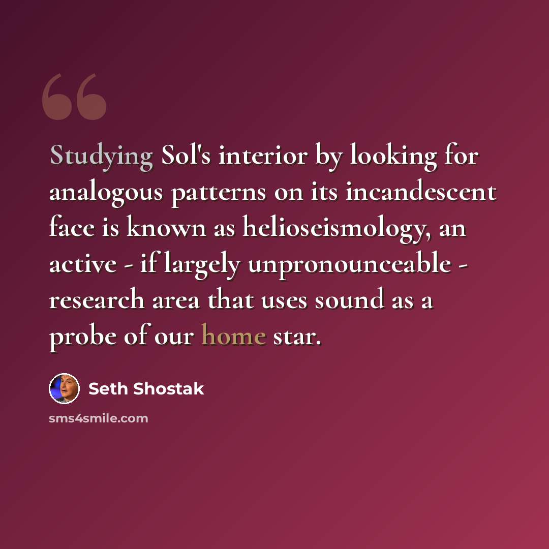 “Studying Sol's interior by looking for analogous patterns on its incandescent face is known as helioseismology, an active - if largely unpronounceable - research area that uses sound as a probe of our home star.” quote by Seth Shostak