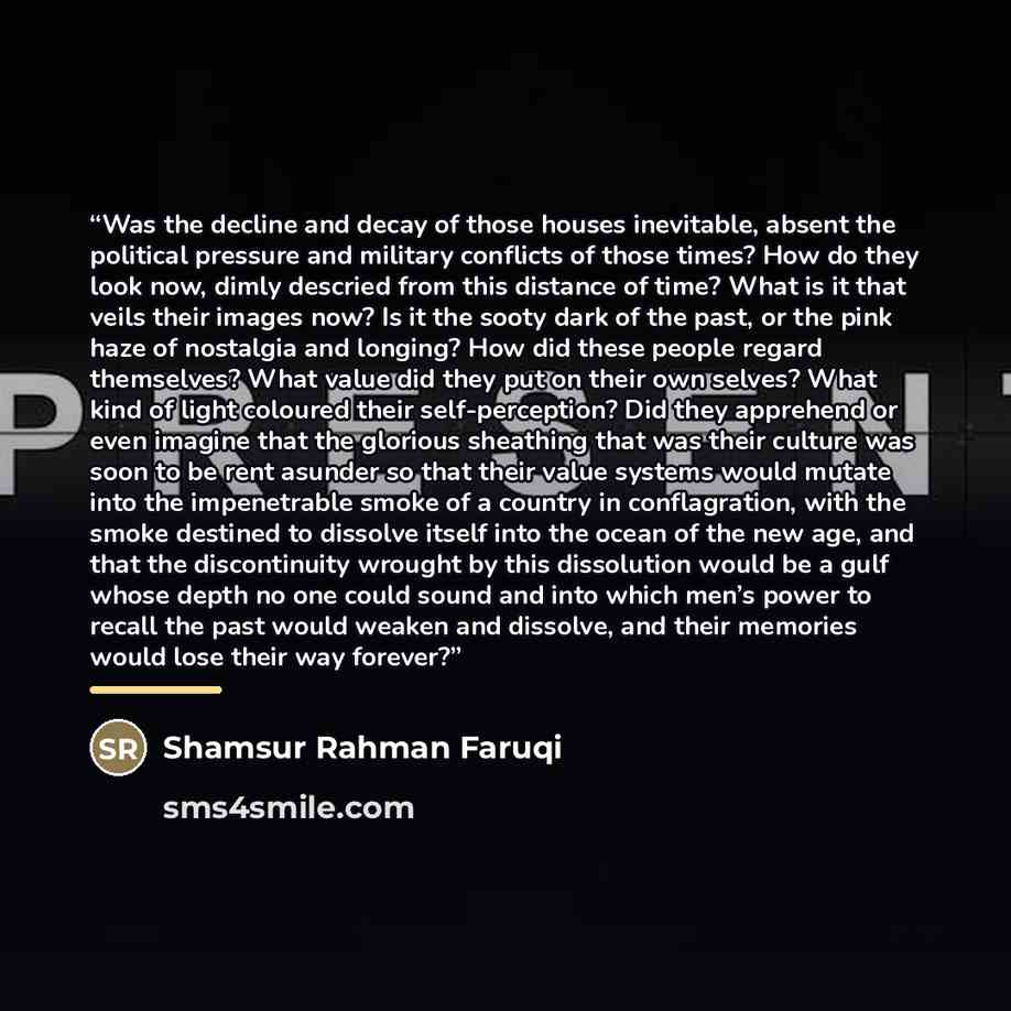 “Was the decline and decay of those houses inevitable, absent the political pressure and military conflicts of those times? How do they look now, dimly descried from this distance of time? What is it that veils their images now? Is it the sooty dark of the past, or the pink haze of nostalgia and…” quote by Shamsur Rahman Faruqi