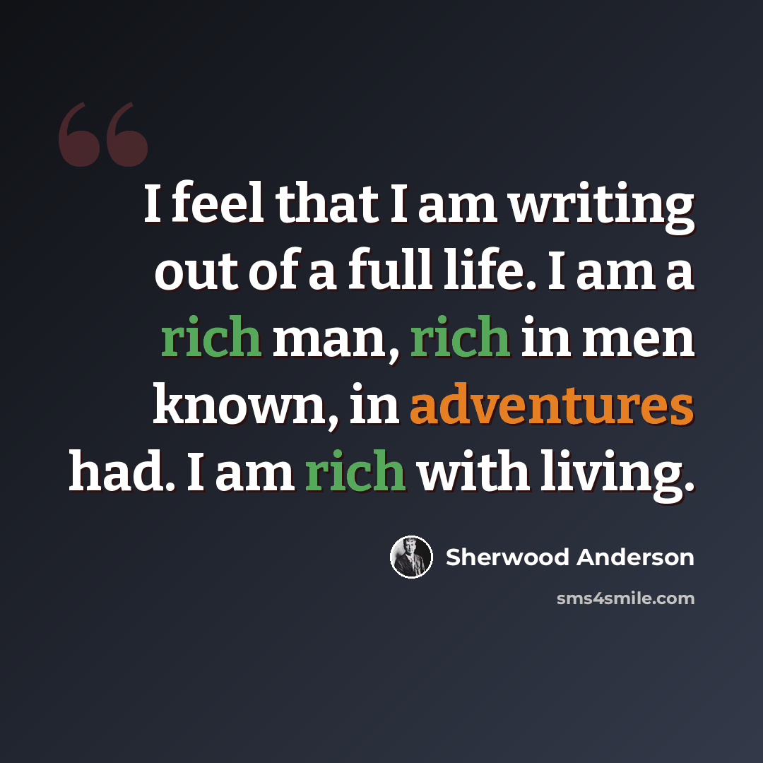 “I feel that I am writing out of a full life. I am a rich man, rich in men known, in adventures had. I am rich with living.” quote by Sherwood Anderson