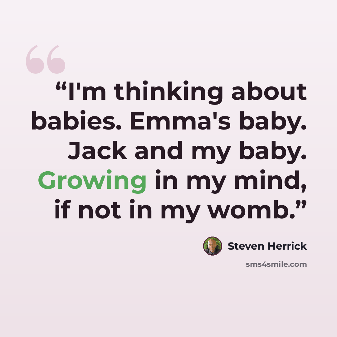 “I'm thinking about babies. Emma's baby. Jack and my baby. Growing in my mind, if not in my womb.” quote by Steven Herrick