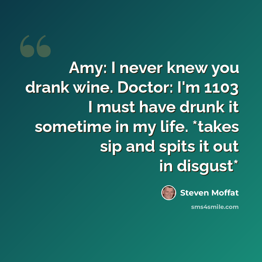 “Amy: I never knew you drank wine. Doctor: I'm 1103 I must have drunk it sometime in my life. *takes sip and spits it out in disgust*” quote by Steven Moffat