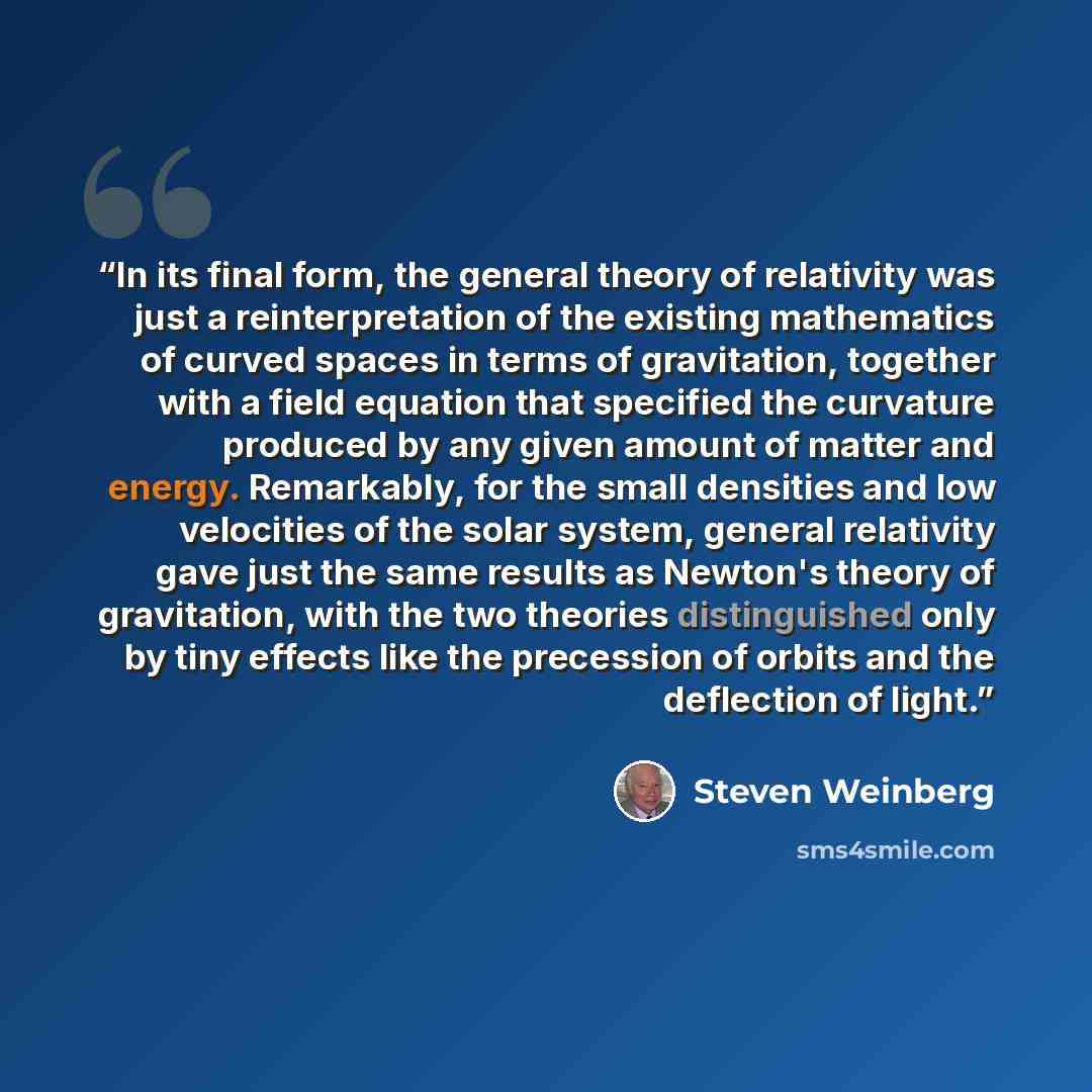 “In its final form, the general theory of relativity was just a reinterpretation of the existing mathematics of curved spaces in terms of gravitation, together with a field equation that specified the curvature produced by any given amount of matter and energy. Remarkably, for the small densities…” quote by Steven Weinberg