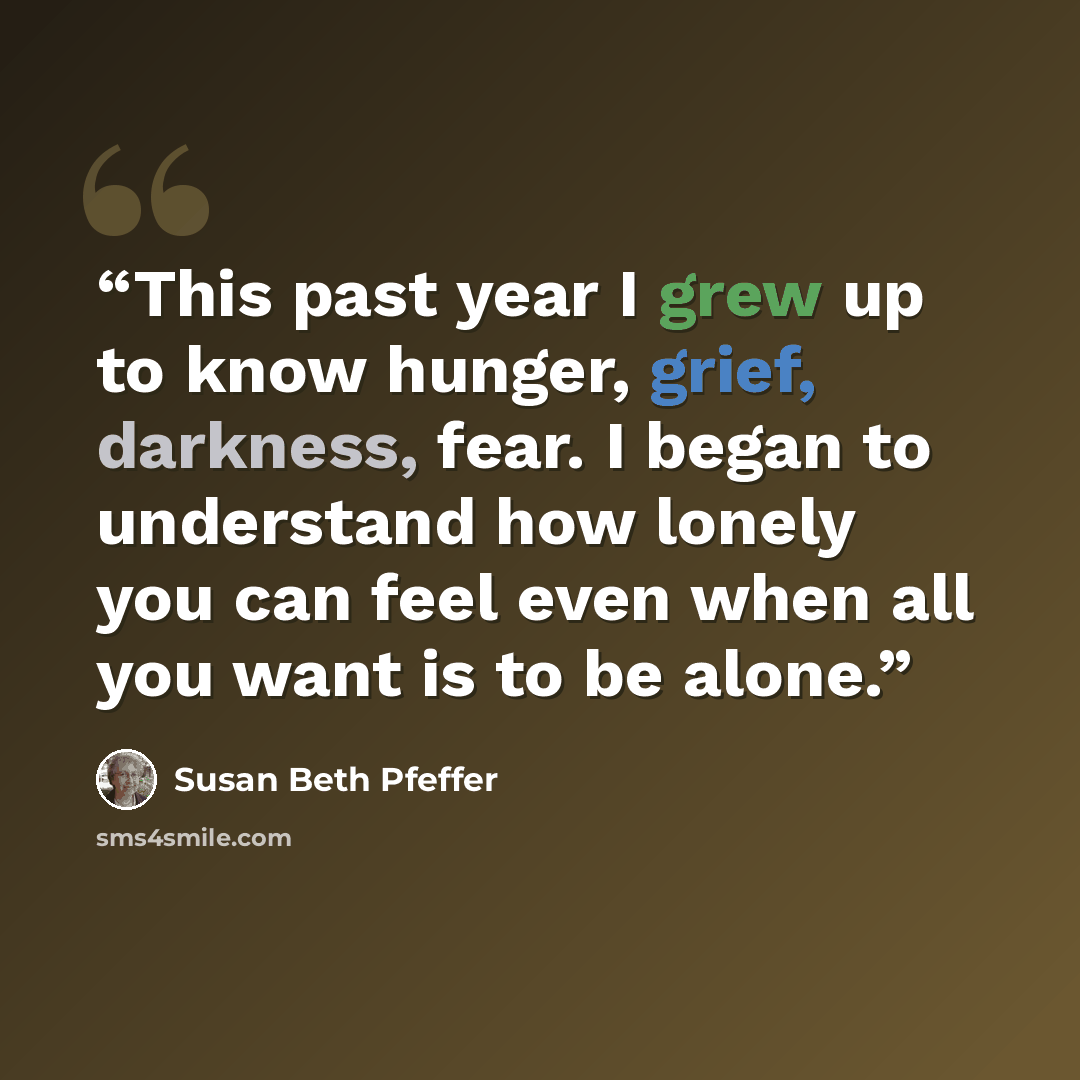 “This past year I grew up to know hunger, grief, darkness, fear. I began to understand how lonely you can feel even when all you want is to be alone.” quote by Susan Beth Pfeffer