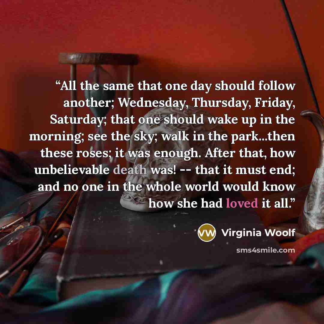 “All the same that one day should follow another; Wednesday, Thursday, Friday, Saturday; that one should wake up in the morning; see the sky; walk in the park...then these roses; it was enough. After that, how unbelievable death was! -- that it must end; and no one in the whole world would know how…” quote by Virginia Woolf
