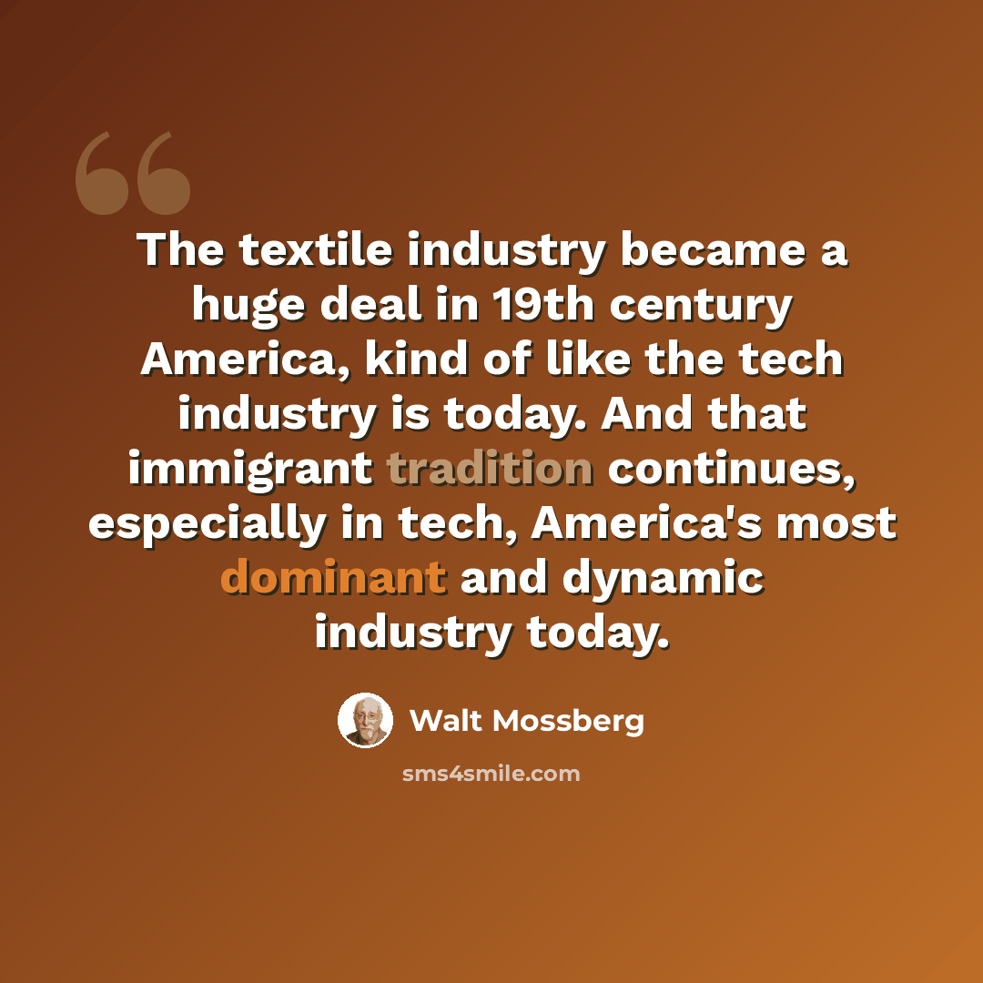 “The textile industry became a huge deal in 19th century America, kind of like the tech industry is today. And that immigrant tradition continues, especially in tech, America's most dominant and dynamic industry today.” quote by Walt Mossberg