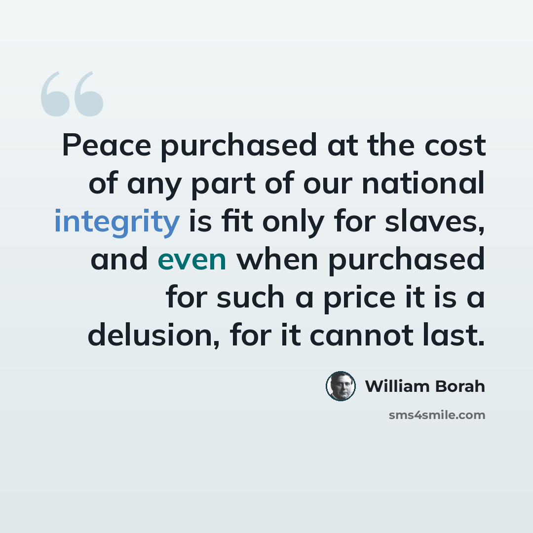 “Peace purchased at the cost of any part of our national integrity is fit only for slaves, and even when purchased for such a price it is a delusion, for it cannot last.” quote by William Borah