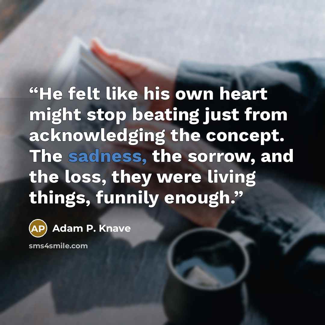 “He felt like his own heart might stop beating just from acknowledging the concept. The sadness, the sorrow, and the loss, they were living things, funnily enough.” quote by Adam P. Knave