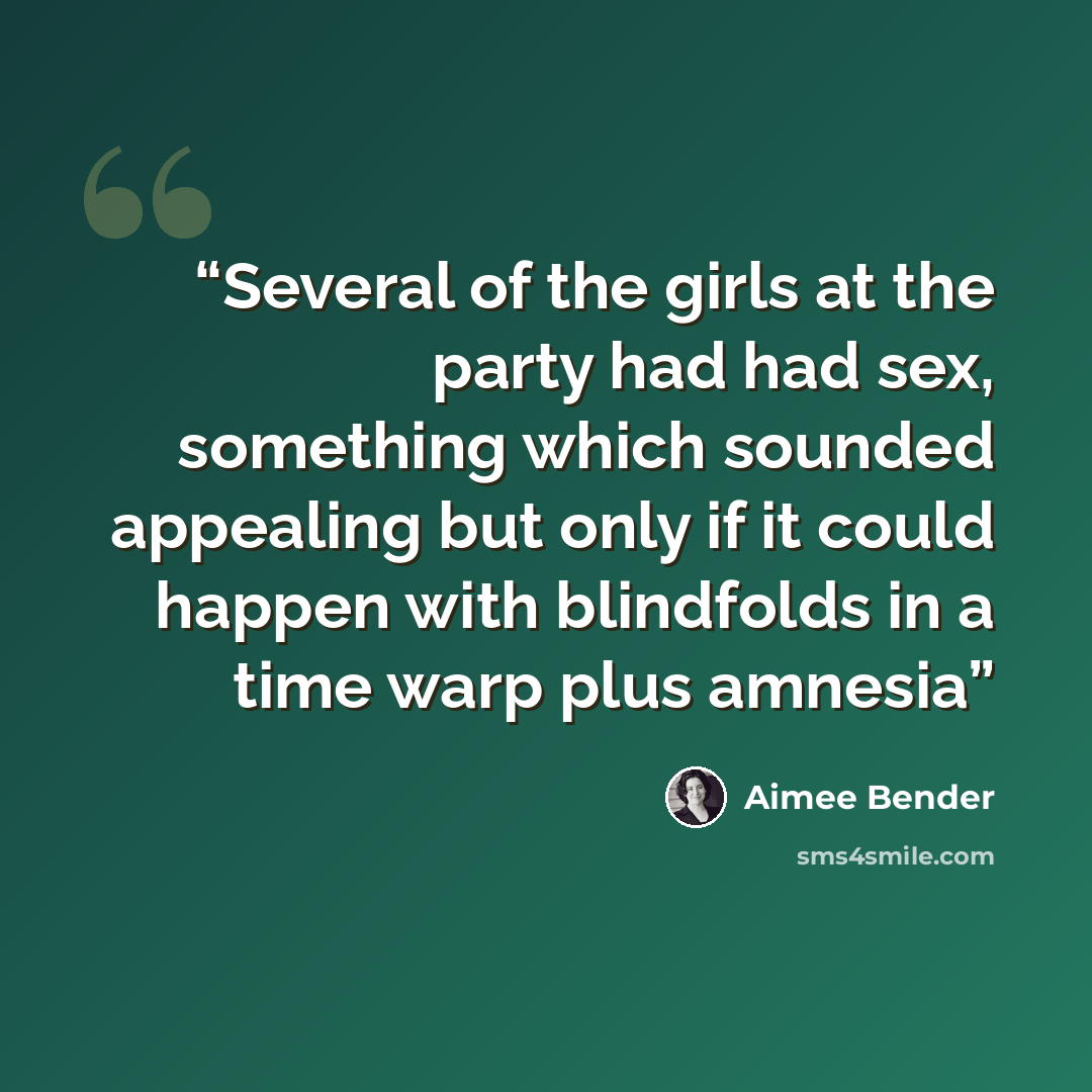 “Several of the girls at the party had had sex, something which sounded appealing but only if it could happen with blindfolds in a time warp plus amnesia” quote by Aimee Bender