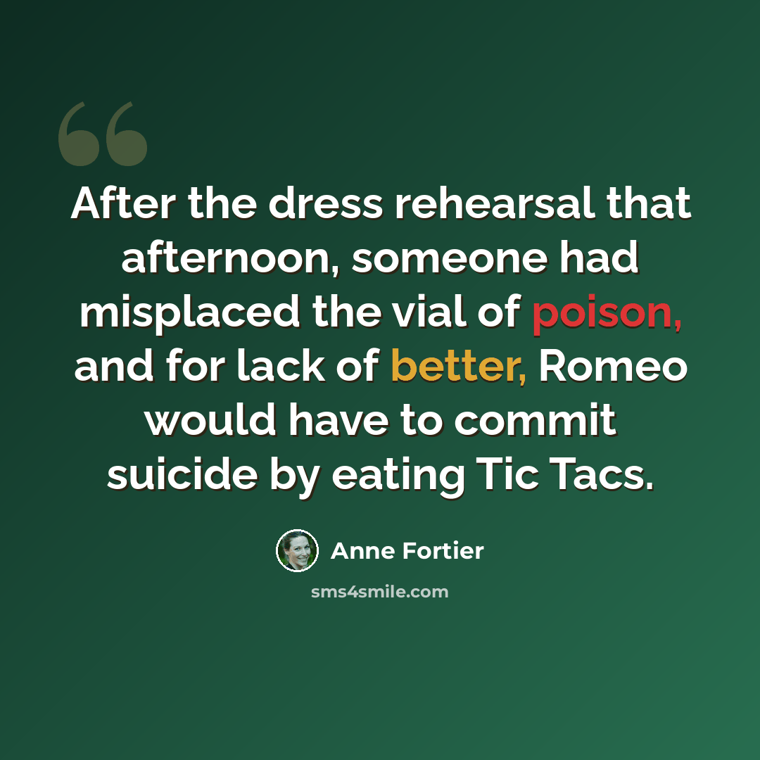 “After the dress rehearsal that afternoon, someone had misplaced the vial of poison, and for lack of better, Romeo would have to commit suicide by eating Tic Tacs.” quote by Anne Fortier