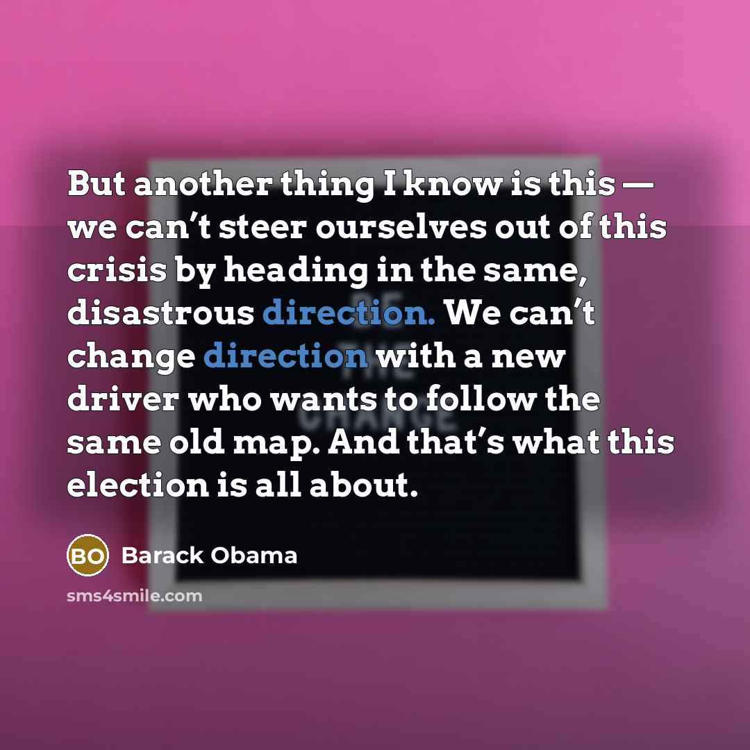 “But another thing I know is this — we can’t steer ourselves out of this crisis by heading in the same, disastrous direction. We can’t change direction with a new driver who wants to follow the same old map. And that’s what this election is all about.” quote by Barack Obama
