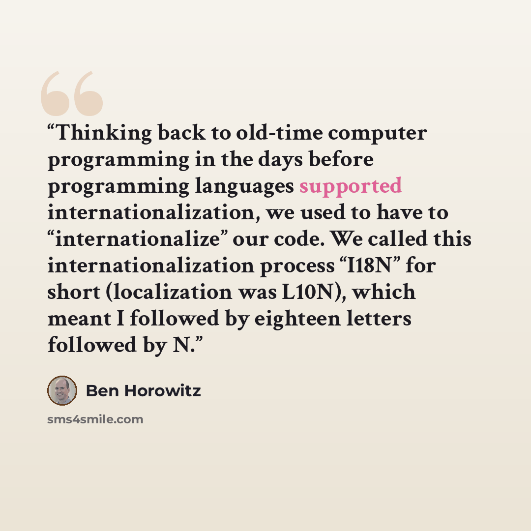 “Thinking back to old-time computer programming in the days before programming languages supported internationalization, we used to have to “internationalize” our code. We called this internationalization process “I18N” for short (localization was L10N), which meant I followed by eighteen letters…” quote by Ben Horowitz