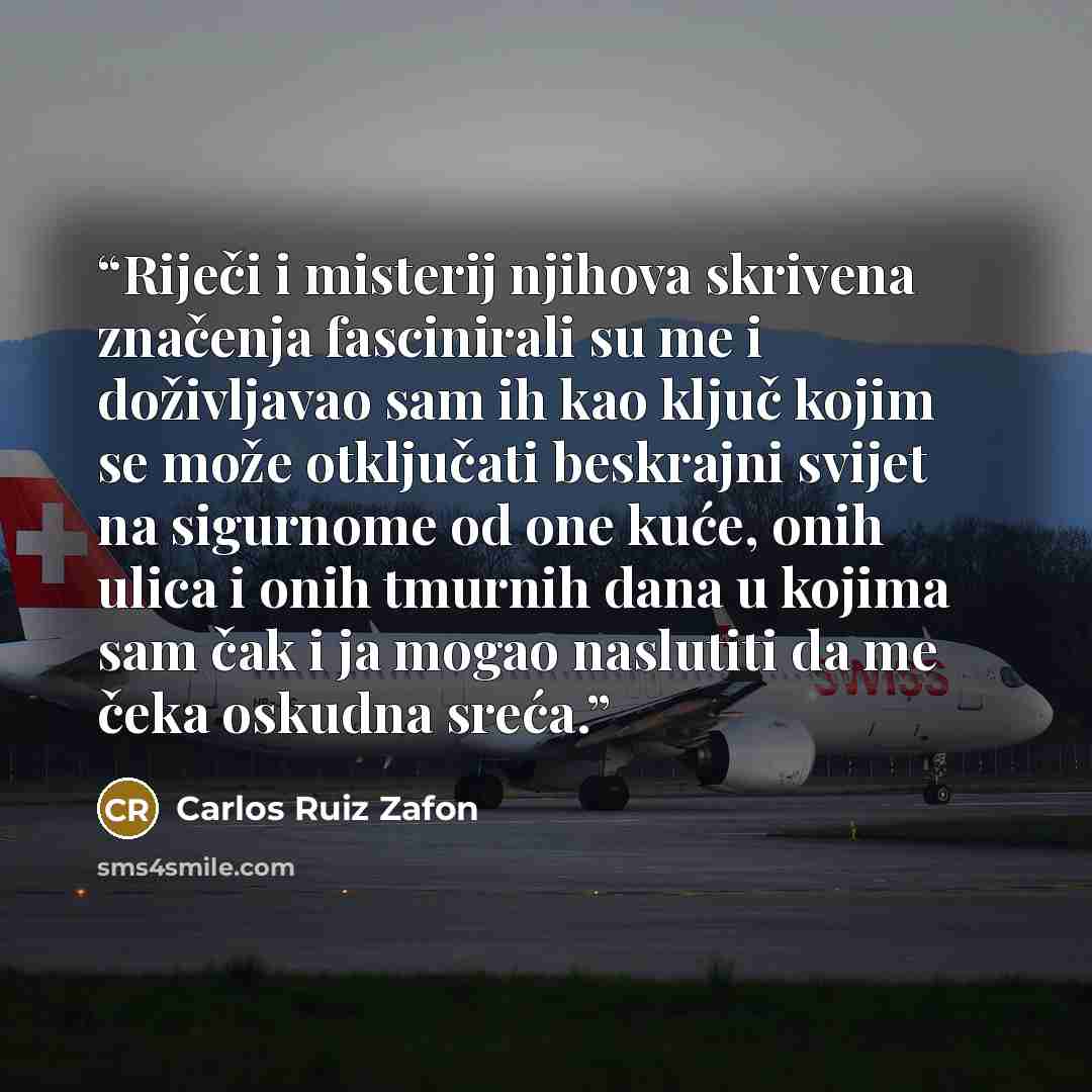 “Riječi i misterij njihova skrivena značenja fascinirali su me i doživljavao sam ih kao ključ kojim se može otključati beskrajni svijet na sigurnome od one kuće, onih ulica i onih tmurnih dana u kojima sam čak i ja mogao naslutiti da me čeka oskudna sreća.” quote by Carlos Ruiz Zafón