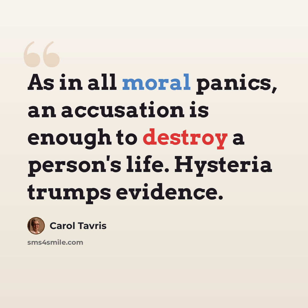 “As in all moral panics, an accusation is enough to destroy a person's life. Hysteria trumps evidence.” quote by Carol Tavris