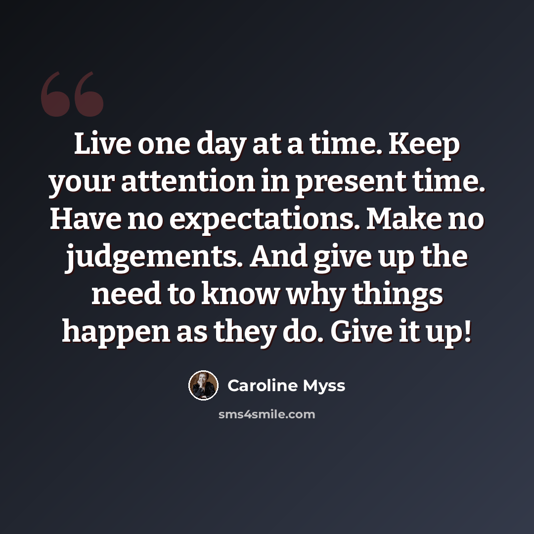 “Live one day at a time. Keep your attention in present time. Have no expectations. Make no judgements. And give up the need to know why things happen as they do. Give it up!” quote by Caroline Myss
