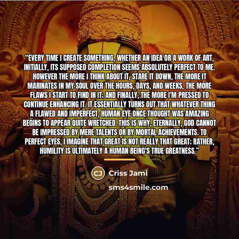 “Every time I create something, whether an idea or a work of art, initially, its supposed completion seems absolutely perfect to me. However the more I think about it, stare it down, the more it marinates in my soul over the hours, days, and weeks, the more flaws I start to find in it; and finally…” quote by Criss Jami