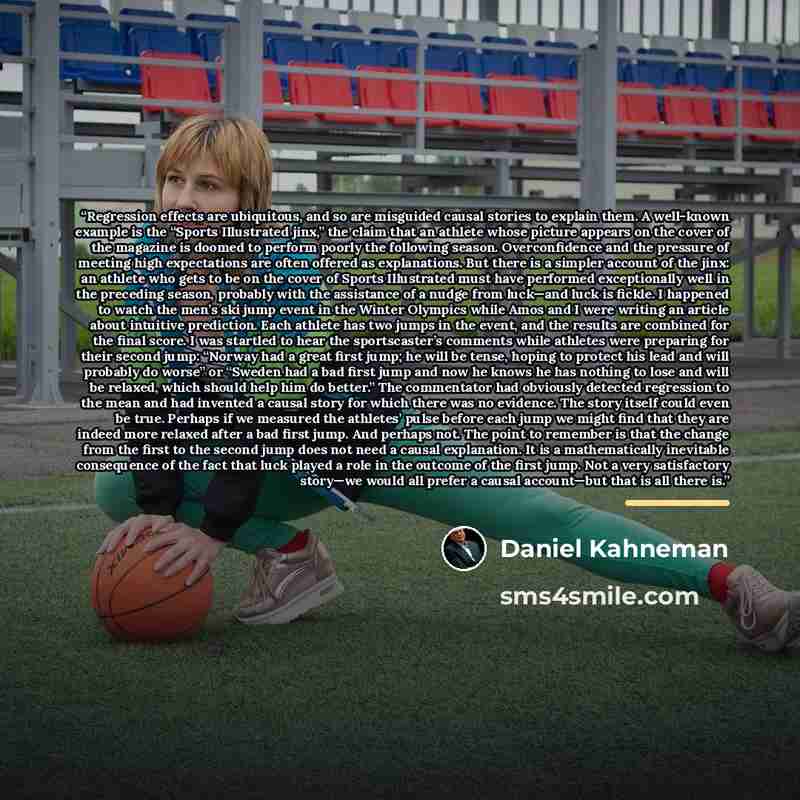 “Regression effects are ubiquitous, and so are misguided causal stories to explain them. A well-known example is the “Sports Illustrated jinx,” the claim that an athlete whose picture appears on the cover of the magazine is doomed to perform poorly the following season. Overconfidence and the…” quote by Daniel Kahneman