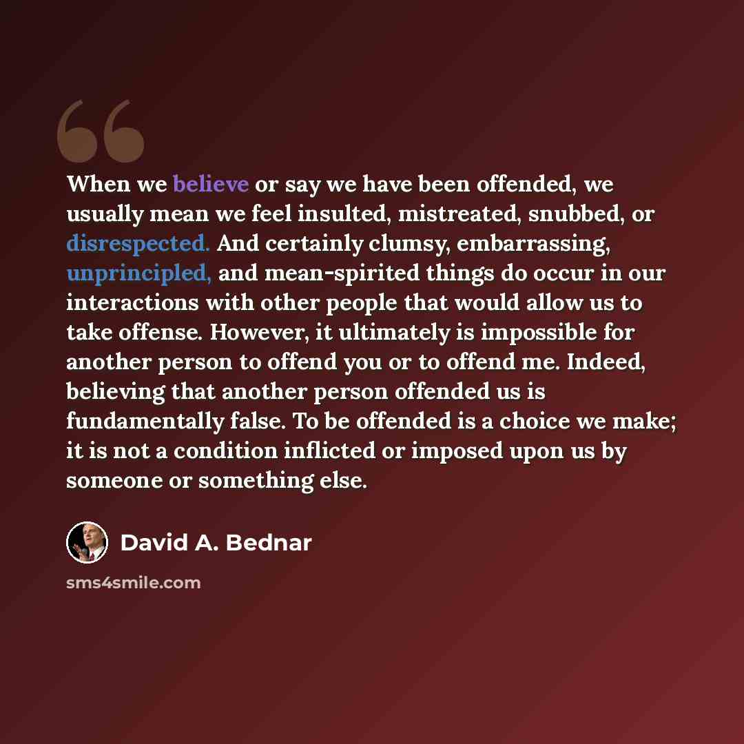 “When we believe or say we have been offended, we usually mean we feel insulted, mistreated, snubbed, or disrespected. And certainly clumsy, embarrassing, unprincipled, and mean-spirited things do occur in our interactions with other people that would allow us to take offense. However, it…” quote by David A. Bednar