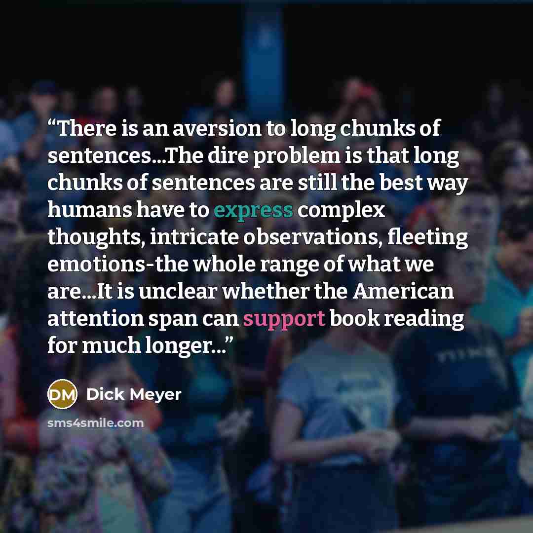 “There is an aversion to long chunks of sentences...The dire problem is that long chunks of sentences are still the best way humans have to express complex thoughts, intricate observations, fleeting emotions-the whole range of what we are...It is unclear whether the American attention span can…” quote by Dick Meyer