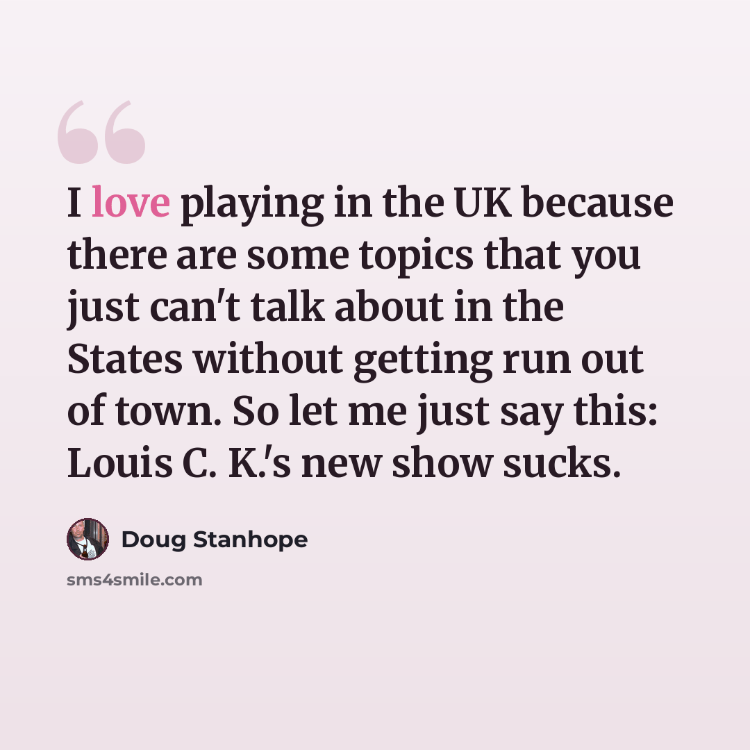 “I love playing in the UK because there are some topics that you just can't talk about in the States without getting run out of town. So let me just say this: Louis C. K.'s new show sucks.” quote by Doug Stanhope