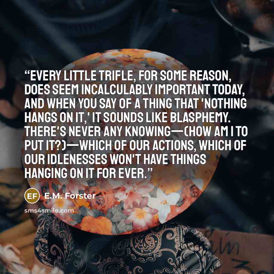 “Every little trifle, for some reason, does seem incalculably important today, and when you say of a thing that 'nothing hangs on it,' it sounds like blasphemy. There's never any knowing—(how am I to put it?)—which of our actions, which of our idlenesses won't have things hanging on it for ever.” quote by E.M. Forster