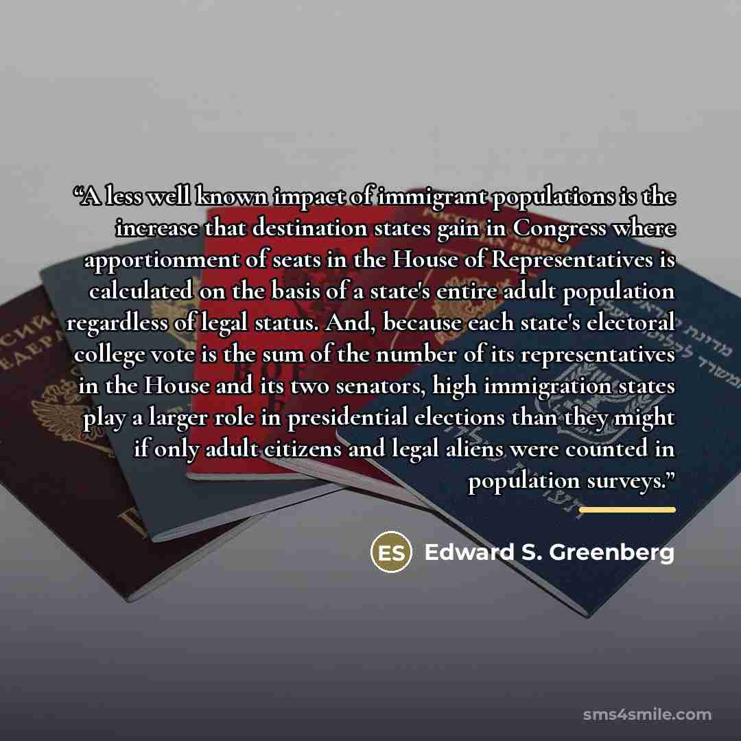 “A less well known impact of immigrant populations is the increase that destination states gain in Congress where apportionment of seats in the House of Representatives is calculated on the basis of a state's entire adult population regardless of legal status. And, because each state's electoral…” quote by Edward S. Greenberg