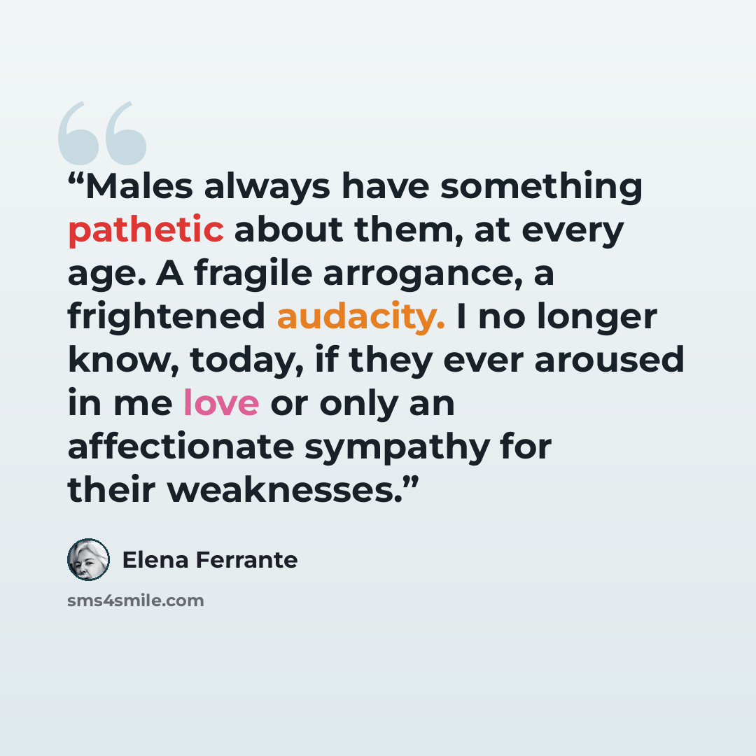 “Males always have something pathetic about them, at every age. A fragile arrogance, a frightened audacity. I no longer know, today, if they ever aroused in me love or only an affectionate sympathy for their weaknesses.” quote by Elena Ferrante
