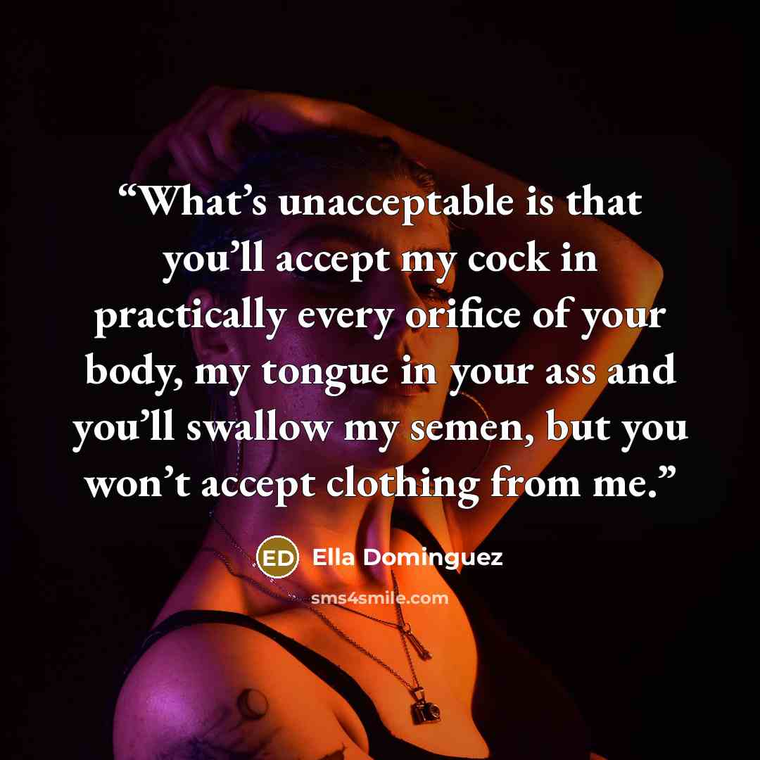 “What’s unacceptable is that you’ll accept my cock in practically every orifice of your body, my tongue in your ass and you’ll swallow my semen, but you won’t accept clothing from me.” quote by Ella Dominguez